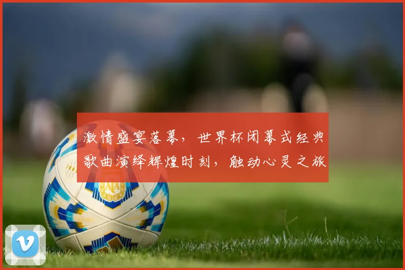激情盛宴落幕，世界杯闭幕式经典歌曲演绎辉煌时刻，触动心灵之旅，难忘今宵