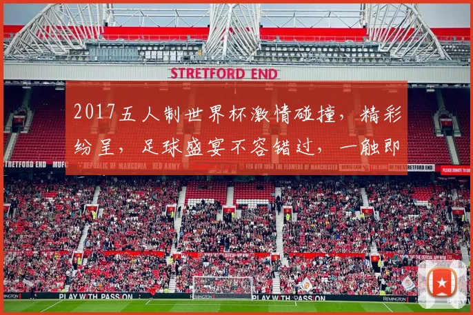 2017五人制世界杯激情碰撞，精彩纷呈，足球盛宴不容错过，一触即发
