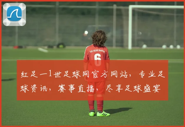 红足一1世足球网官方网站，专业足球资讯，赛事直播，尽享足球盛宴，尽在红足一1世