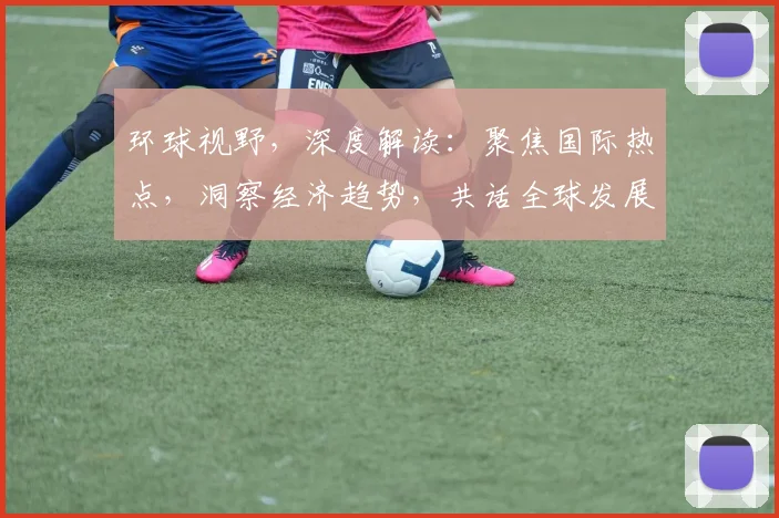 环球视野，深度解读：聚焦国际热点，洞察经济趋势，共话全球发展