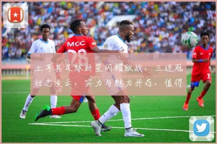 土耳其足球新星闪耀欧战，三连冠壮志凌云，实力与魅力并存，值得关注